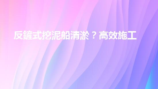 反鏟式挖泥船清淤？高效施工方案我悟了！